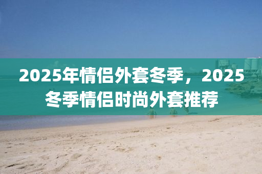 2025年情侣外套冬季，2025冬季情侣时尚外套推荐
