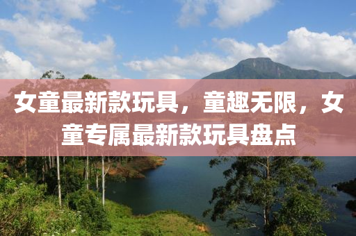 女童最新款玩具，童趣无限，女童专属最新款玩具盘点