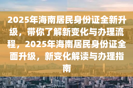 2025年海南居民身份证全新升级，带你了解新变化与办理流程，2025年海南居民身份证全面升级，新变化解读与办理指南
