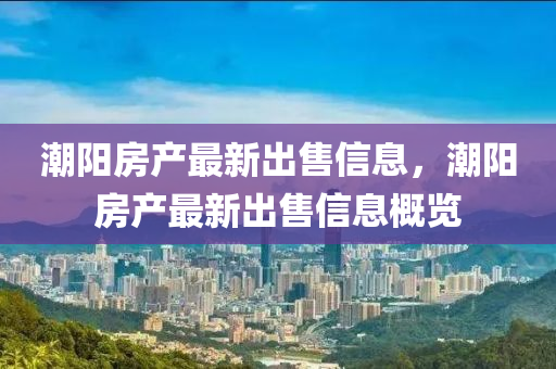 潮阳房产最新出售信息，潮阳房产最新出售信息概览