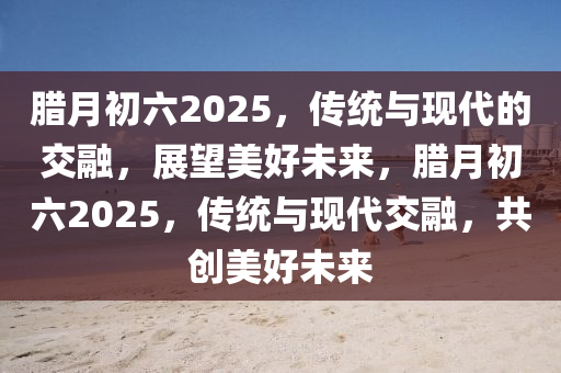 腊月初六2025，传统与现代的交融，展望美好未来，腊月初六2025，传统与现代交融，共创美好未来