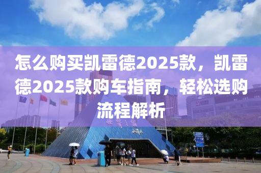 怎么购买凯雷德2025款，凯雷德2025款购车指南，轻松选购流程解析