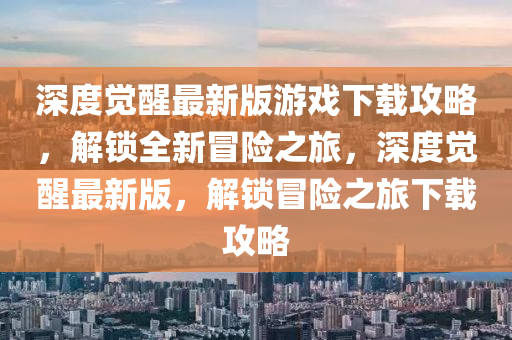 深度觉醒最新版游戏下载攻略，解锁全新冒险之旅，深度觉醒最新版，解锁冒险之旅下载攻略