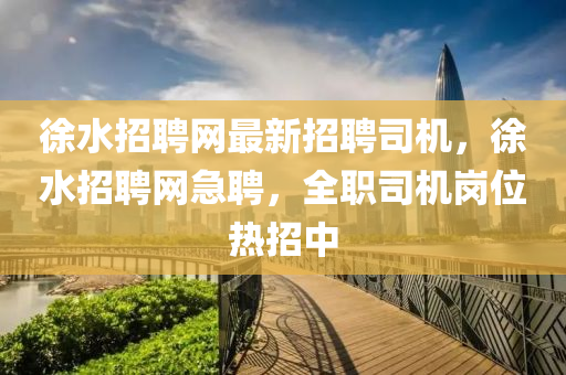 徐水招聘网最新招聘司机，徐水招聘网急聘，全职司机岗位热招中