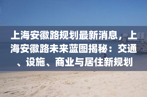 上海安徽路规划最新消息，上海安徽路未来蓝图揭秘：交通、设施、商业与居住新规划