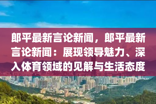 郎平最新言论新闻，郎平最新言论新闻：展现领导魅力、深入体育领域的见解与生活态度