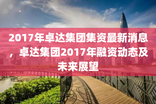 2017年卓达集团集资最新消息，卓达集团2017年融资动态及未来展望