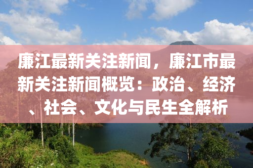 廉江最新关注新闻，廉江市最新关注新闻概览：政治、经济、社会、文化与民生全解析