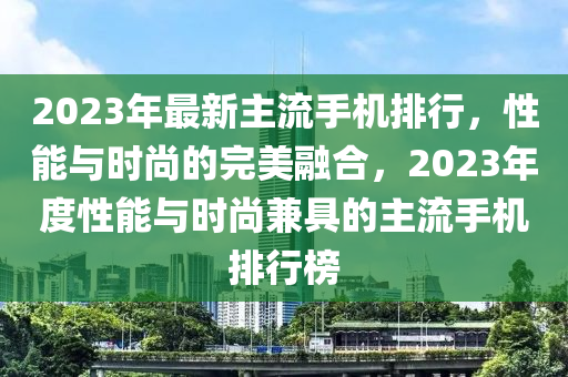 2023年最新主流手机排行，性能与时尚的完美融合，2023年度性能与时尚兼具的主流手机排行榜