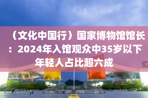 （文化中国行）国家博物馆馆长：2024年入馆观众中35岁以下年轻人占比超六成