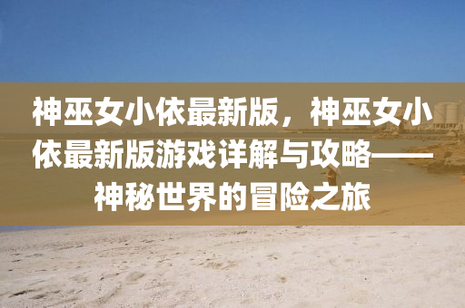 神巫女小依最新版，神巫女小依最新版游戏详解与攻略——神秘世界的冒险之旅