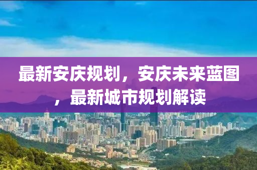 最新安庆规划，安庆未来蓝图，最新城市规划解读