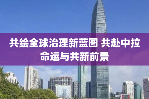 共绘全球治理新蓝图 共赴中拉命运与共新前景