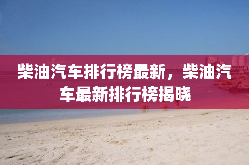 柴油汽车排行榜最新，柴油汽车最新排行榜揭晓