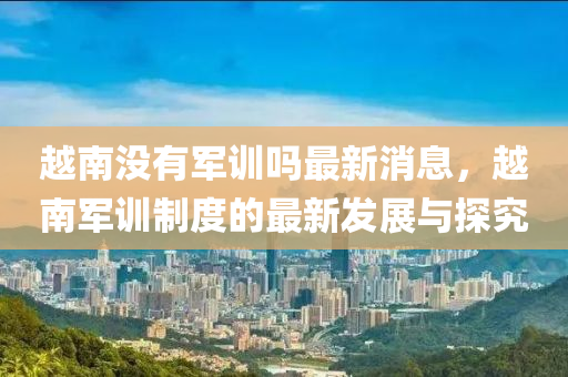 越南没有军训吗最新消息，越南军训制度的最新发展与探究