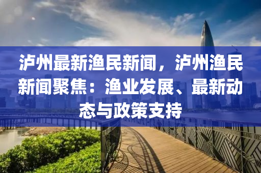 泸州最新渔民新闻，泸州渔民新闻聚焦：渔业发展、最新动态与政策支持