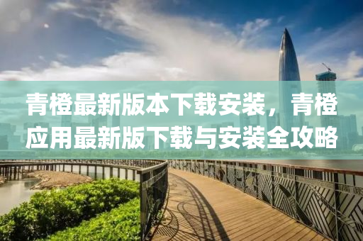 青橙最新版本下载安装，青橙应用最新版下载与安装全攻略