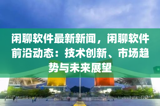 闲聊软件最新新闻，闲聊软件前沿动态：技术创新、市场趋势与未来展望