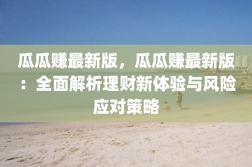 瓜瓜赚最新版，瓜瓜赚最新版：全面解析理财新体验与风险应对策略