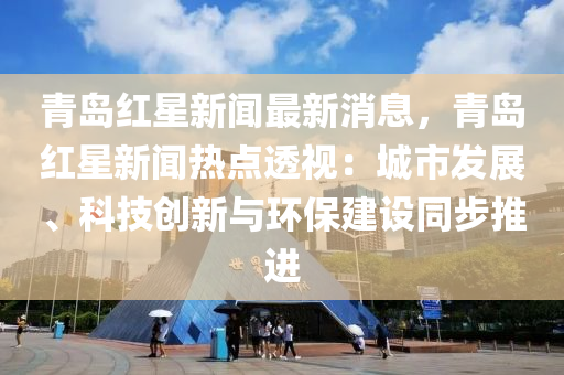 青岛红星新闻最新消息，青岛红星新闻热点透视：城市发展、科技创新与环保建设同步推进