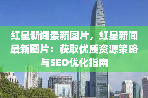 红星新闻最新图片，红星新闻最新图片：获取优质资源策略与SEO优化指南