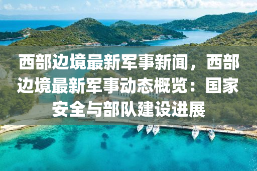 西部边境最新军事新闻，西部边境最新军事动态概览：国家安全与部队建设进展