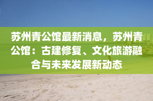 苏州青公馆最新消息，苏州青公馆：古建修复、文化旅游融合与未来发展新动态