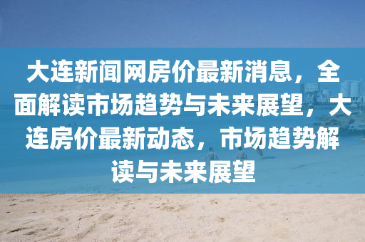 大连新闻网房价最新消息，全面解读市场趋势与未来展望，大连房价最新动态，市场趋势解读与未来展望