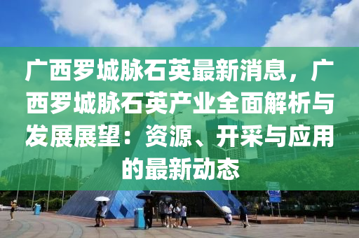 广西罗城脉石英最新消息，广西罗城脉石英产业全面解析与发展展望：资源、开采与应用的最新动态