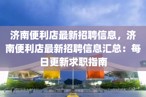 济南便利店最新招聘信息，济南便利店最新招聘信息汇总：每日更新求职指南