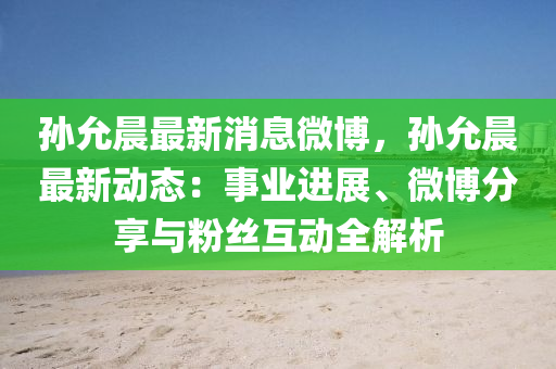 孙允晨最新消息微博，孙允晨最新动态：事业进展、微博分享与粉丝互动全解析