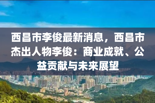 西昌市李俊最新消息，西昌市杰出人物李俊：商业成就、公益贡献与未来展望