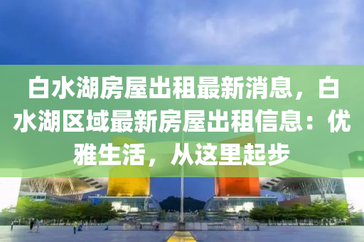 白水湖房屋出租最新消息，白水湖区域最新房屋出租信息：优雅生活，从这里起步