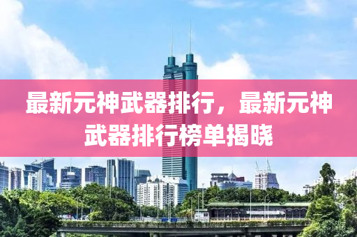 最新元神武器排行，最新元神武器排行榜单揭晓