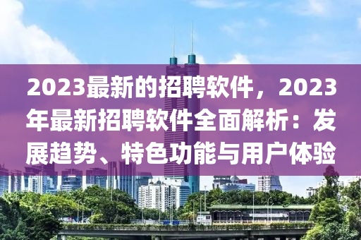 2023最新的招聘软件，2023年最新招聘软件全面解析：发展趋势、特色功能与用户体验