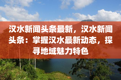 汉水新闻头条最新，汉水新闻头条：掌握汉水最新动态，探寻地域魅力特色