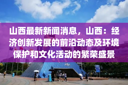 山西最新新闻消息，山西：经济创新发展的前沿动态及环境保护和文化活动的繁荣盛景