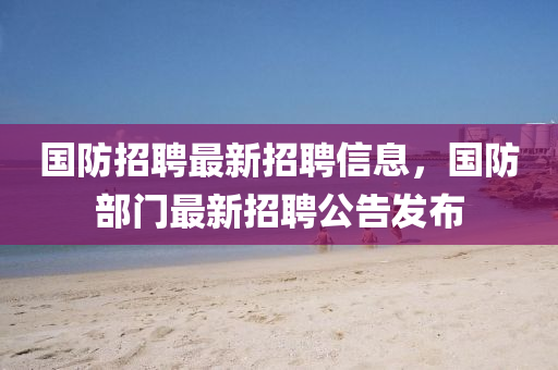 国防招聘最新招聘信息，国防部门最新招聘公告发布