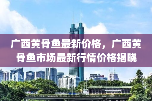 广西黄骨鱼最新价格，广西黄骨鱼市场最新行情价格揭晓
