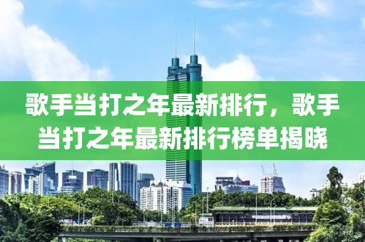 歌手当打之年最新排行，歌手当打之年最新排行榜单揭晓