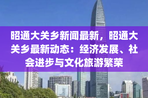 昭通大关乡新闻最新，昭通大关乡最新动态：经济发展、社会进步与文化旅游繁荣
