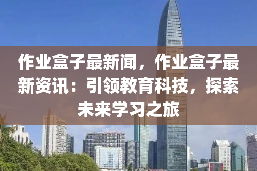 作业盒子最新闻，作业盒子最新资讯：引领教育科技，探索未来学习之旅