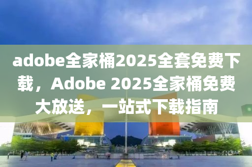 adobe全家桶2025全套免费下载，Adobe 2025全家桶免费大放送，一站式下载指南