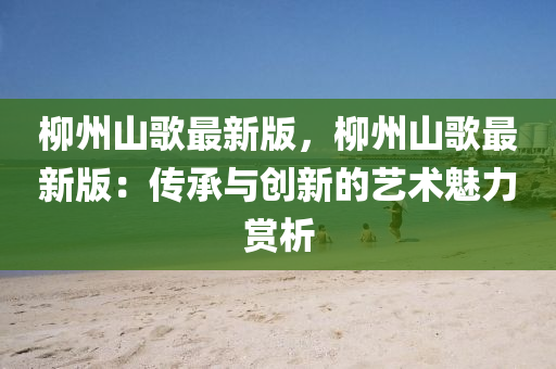 柳州山歌最新版，柳州山歌最新版：传承与创新的艺术魅力赏析