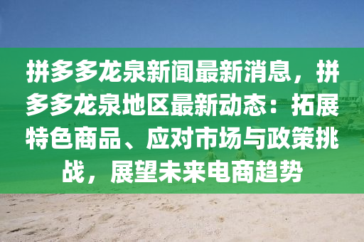 拼多多龙泉新闻最新消息，拼多多龙泉地区最新动态：拓展特色商品、应对市场与政策挑战，展望未来电商趋势