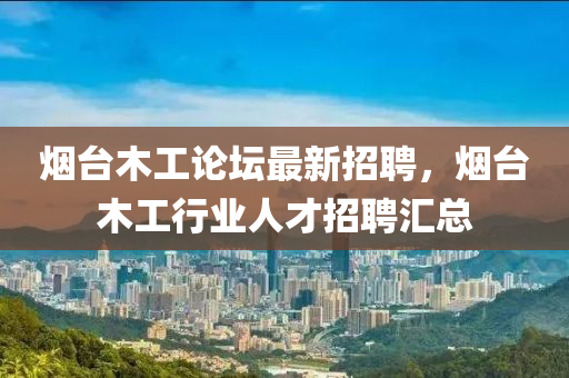 烟台木工论坛最新招聘，烟台木工行业人才招聘汇总