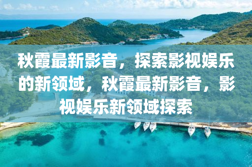 秋霞最新影音，探索影视娱乐的新领域，秋霞最新影音，影视娱乐新领域探索