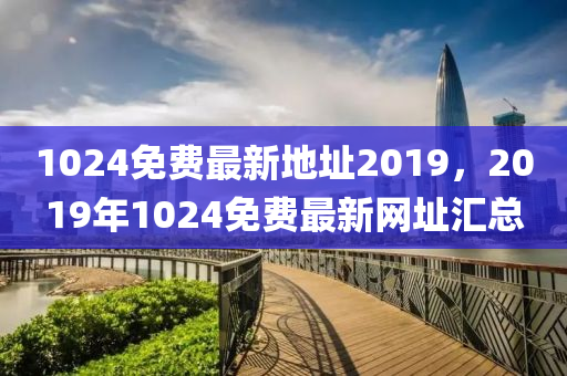 1024免费最新地址2019，2019年1024免费最新网址汇总