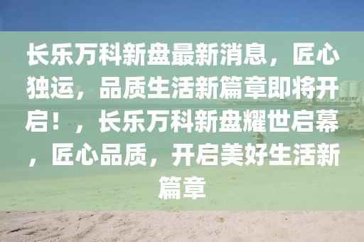长乐万科新盘最新消息，匠心独运，品质生活新篇章即将开启！，长乐万科新盘耀世启幕，匠心品质，开启美好生活新篇章