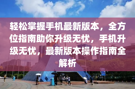 轻松掌握手机最新版本，全方位指南助你升级无忧，手机升级无忧，最新版本操作指南全解析
